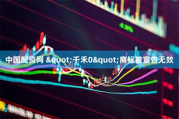中国配资网 "千禾0"商标被宣告无效