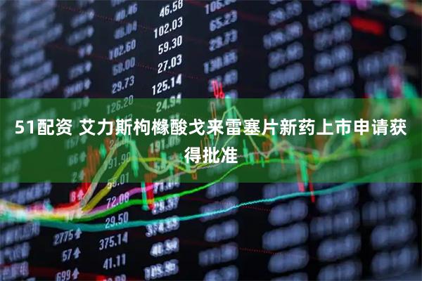 51配资 艾力斯枸橼酸戈来雷塞片新药上市申请获得批准