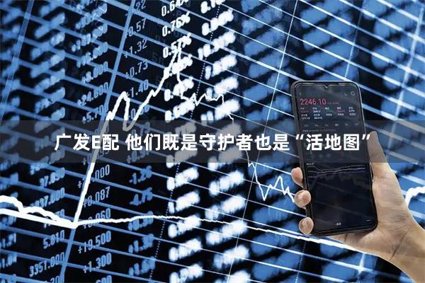 广发E配 他们既是守护者也是“活地图”