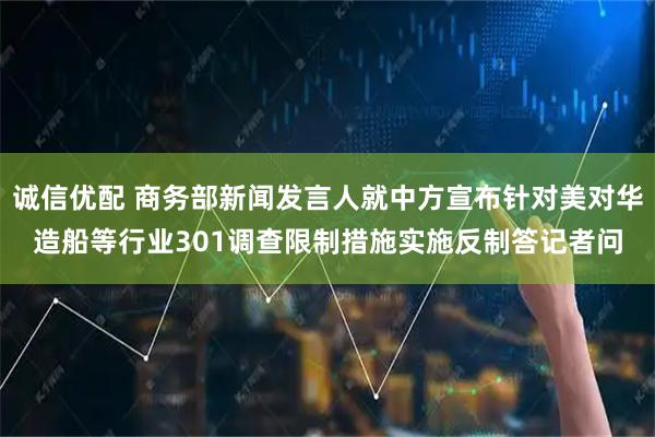 诚信优配 商务部新闻发言人就中方宣布针对美对华造船等行业301调查限制措施实施反制答记者问