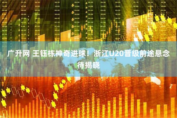 广升网 王钰栋神奇进球！浙江U20晋级前途悬念待揭晓