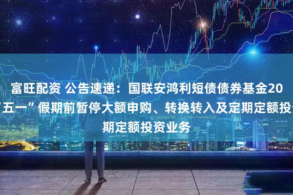 富旺配资 公告速递：国联安鸿利短债债券基金2025年“五一”假期前暂停大额申购、转换转入及定期定额投资业务
