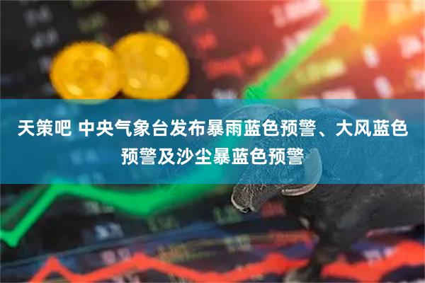 天策吧 中央气象台发布暴雨蓝色预警、大风蓝色预警及沙尘暴蓝色预警