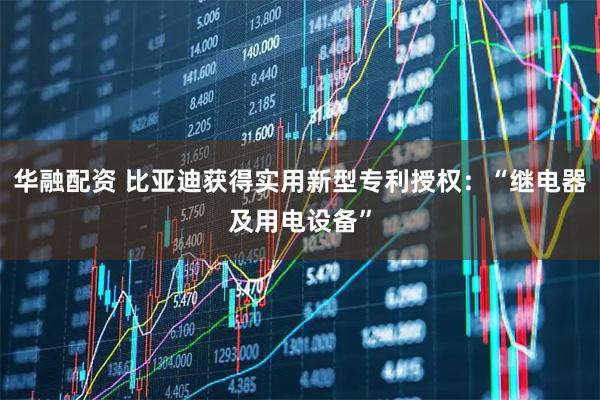 华融配资 比亚迪获得实用新型专利授权：“继电器及用电设备”