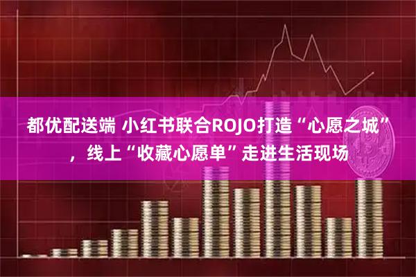 都优配送端 小红书联合ROJO打造“心愿之城”，线上“收藏心愿单”走进生活现场