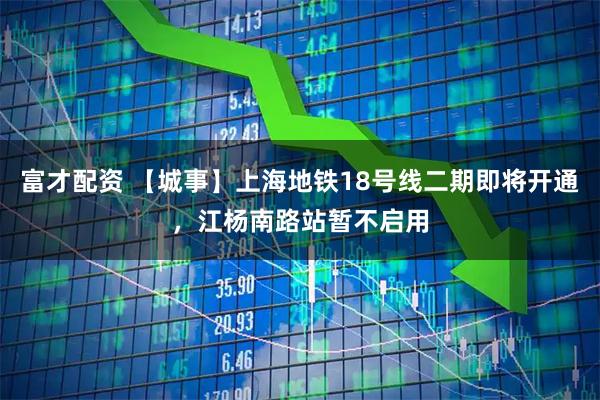 富才配资 【城事】上海地铁18号线二期即将开通，江杨南路站暂不启用