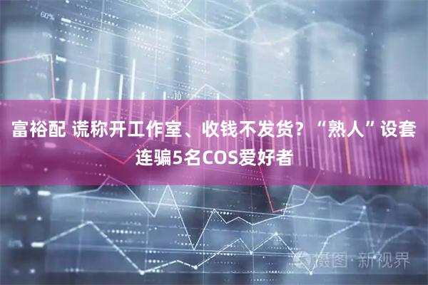 富裕配 谎称开工作室、收钱不发货？“熟人”设套连骗5名COS爱好者