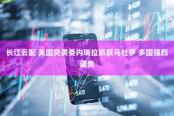 长江云配 美国突袭委内瑞拉抓获马杜罗 多国强烈谴责