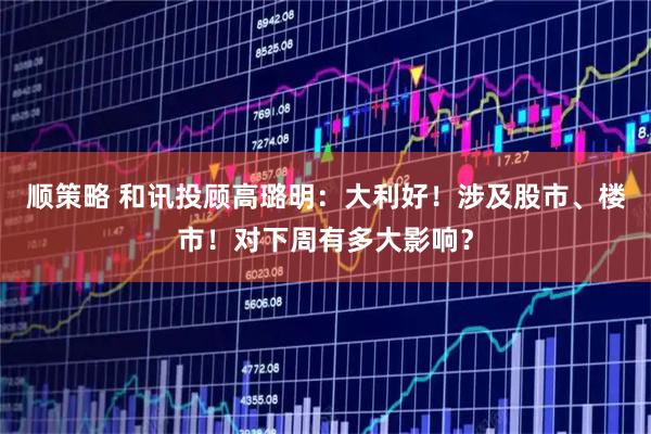 顺策略 和讯投顾高璐明：大利好！涉及股市、楼市！对下周有多大影响？