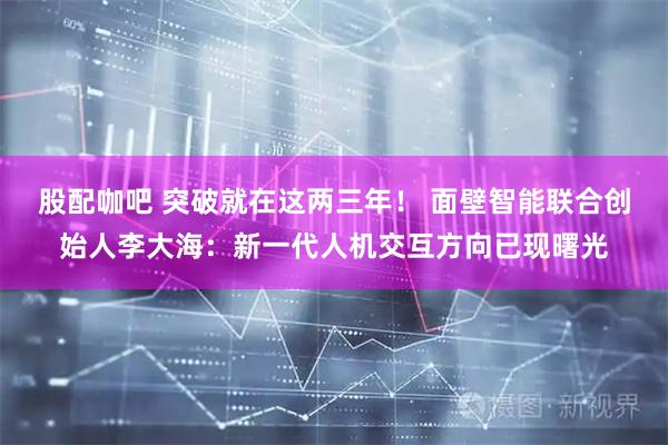 股配咖吧 突破就在这两三年！ 面壁智能联合创始人李大海：新一代人机交互方向已现曙光