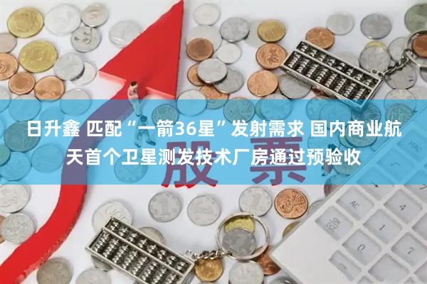 日升鑫 匹配“一箭36星”发射需求 国内商业航天首个卫星测发技术厂房通过预验收