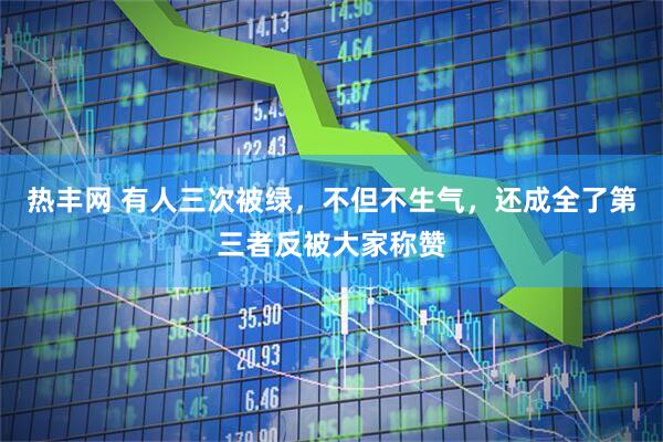 热丰网 有人三次被绿，不但不生气，还成全了第三者反被大家称赞