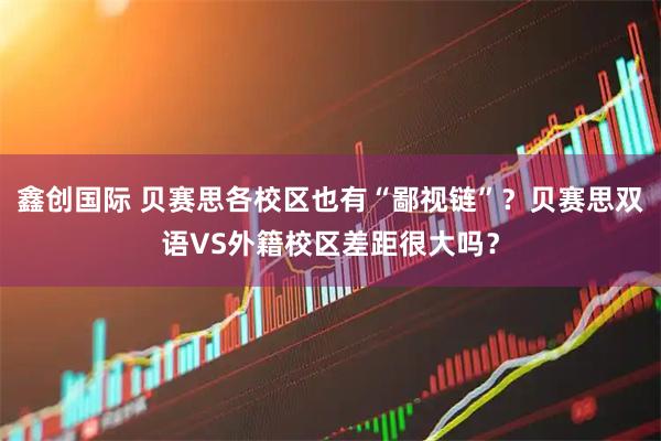 鑫创国际 贝赛思各校区也有“鄙视链”？贝赛思双语VS外籍校区差距很大吗？