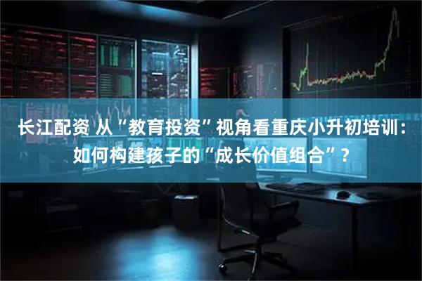 长江配资 从“教育投资”视角看重庆小升初培训：如何构建孩子的“成长价值组合”？