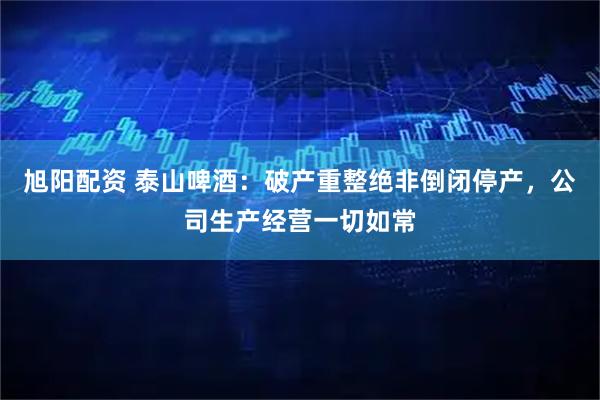 旭阳配资 泰山啤酒：破产重整绝非倒闭停产，公司生产经营一切如常