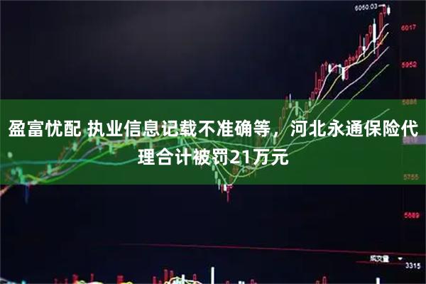 盈富忧配 执业信息记载不准确等，河北永通保险代理合计被罚21万元