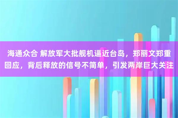 海通众合 解放军大批舰机逼近台岛，郑丽文郑重回应，背后释放的信号不简单，引发两岸巨大关注