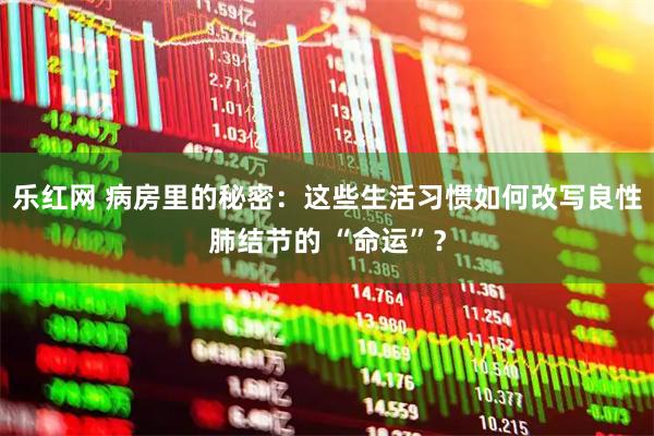 乐红网 病房里的秘密：这些生活习惯如何改写良性肺结节的 “命运”？
