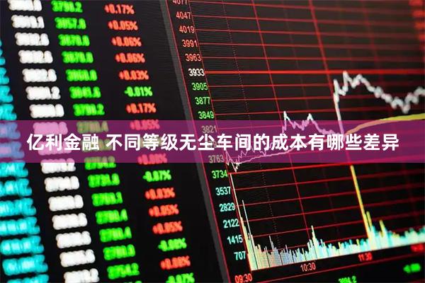 亿利金融 不同等级无尘车间的成本有哪些差异