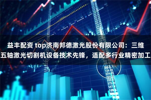 益丰配资 top济南邦德激光股份有限公司：三维五轴激光切割机设备技术先锋，适配多行业精密加工