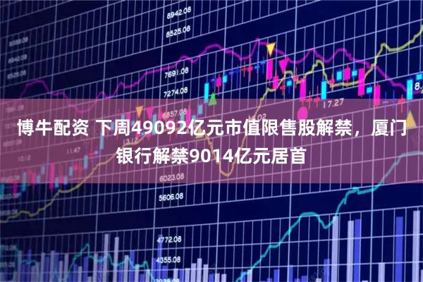 博牛配资 下周49092亿元市值限售股解禁，厦门银行解禁9014亿元居首