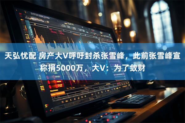 天弘忧配 房产大V呼吁封杀张雪峰，此前张雪峰宣称捐5000万，大V：为了敛财