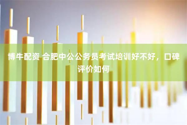 博牛配资 合肥中公公务员考试培训好不好，口碑评价如何