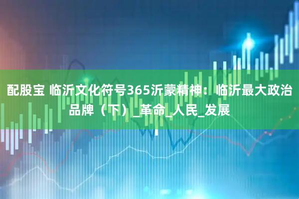 配股宝 临沂文化符号365沂蒙精神：临沂最大政治品牌（下）_革命_人民_发展